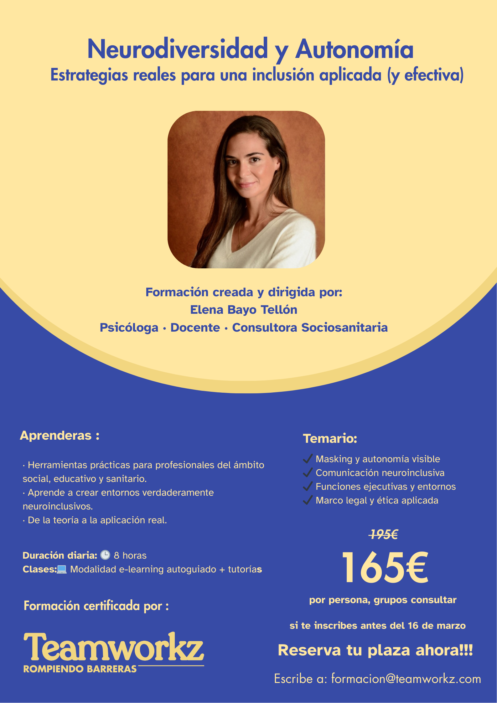 Título de la formación: Neurodiversidad y Autonomía: Estrategias reales para una inclusión aplicada (y efectiva).  Dirección Académica: Formación creada y dirigida por Elena Bayo Tellón, quien aparece en una fotografía institucional. Se identifica como Psicóloga, Docente y Consultora Sociosanitaria.  Contenidos y Objetivos:  Propuesta: Ofrece herramientas prácticas para profesionales de los sectores social, educativo y sanitario.  Enfoque: Creación de entornos neuroinclusivos y transición de la teoría a la práctica real.  Temario detallado:  Masking y autonomía visible.  Comunicación neuroinclusiva.  Funciones ejecutivas y entornos.  Marco legal y ética aplicada.  Logística y Metodología:  Duración: 8 horas diarias.  Formato: Modalidad e-learning autoguiado con apoyo de tutorías.  Certificación: Avalado por la entidad Teamworkz - Rompiendo Barreras.  Información Comercial:  Precio: Oferta de 165€ (antes 195€) por persona. Se indica consultar para tarifas de grupo.  Condición de la oferta: Válida para inscripciones realizadas antes del 16 de marzo.  Contacto: Inscripciones a través del correo electrónico formacion@teamworkz.com.